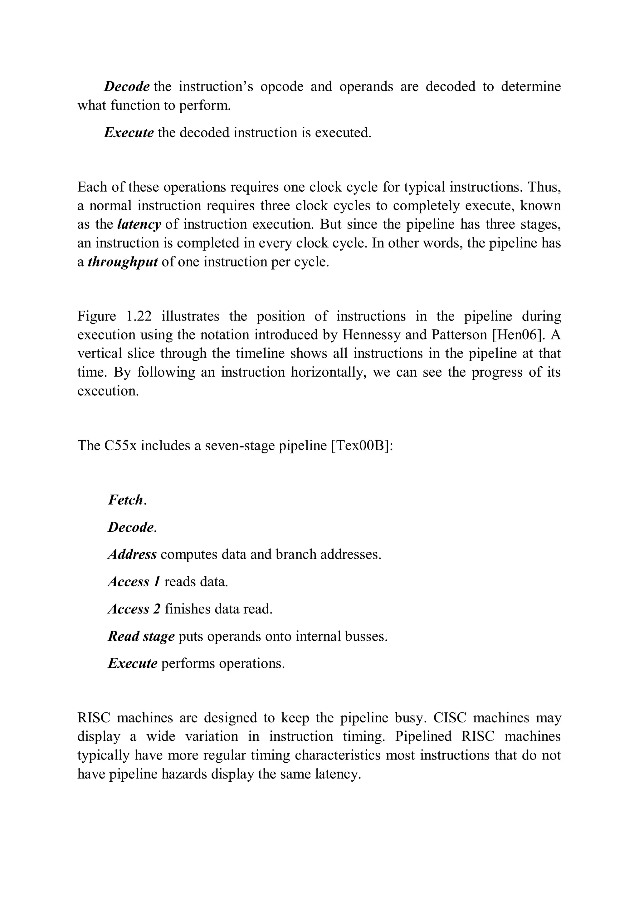 Decode the instruction’s opcode and operands are decoded to determine
what function to perform.
Execute the decoded instruction is executed.
Each of these operations requires one clock cycle for typical instructions. Thus,
a normal instruction requires three clock cycles to completely execute, known
as the latency of instruction execution. But since the pipeline has three stages,
an instruction is completed in every clock cycle. In other words, the pipeline has
a throughput of one instruction per cycle.
Figure 1.22 illustrates the position of instructions in the pipeline during
execution using the notation introduced by Hennessy and Patterson [Hen06]. A
vertical slice through the timeline shows all instructions in the pipeline at that
time. By following an instruction horizontally, we can see the progress of its
execution.
The C55x includes a seven-stage pipeline [Tex00B]:
Fetch.
Decode.
Address computes data and branch addresses.
Access 1 reads data.
Access 2 finishes data read.
Read stage puts operands onto internal busses.
Execute performs operations.
RISC machines are designed to keep the pipeline busy. CISC machines may
display a wide variation in instruction timing. Pipelined RISC machines
typically have more regular timing characteristics most instructions that do not
have pipeline hazards display the same latency.
 