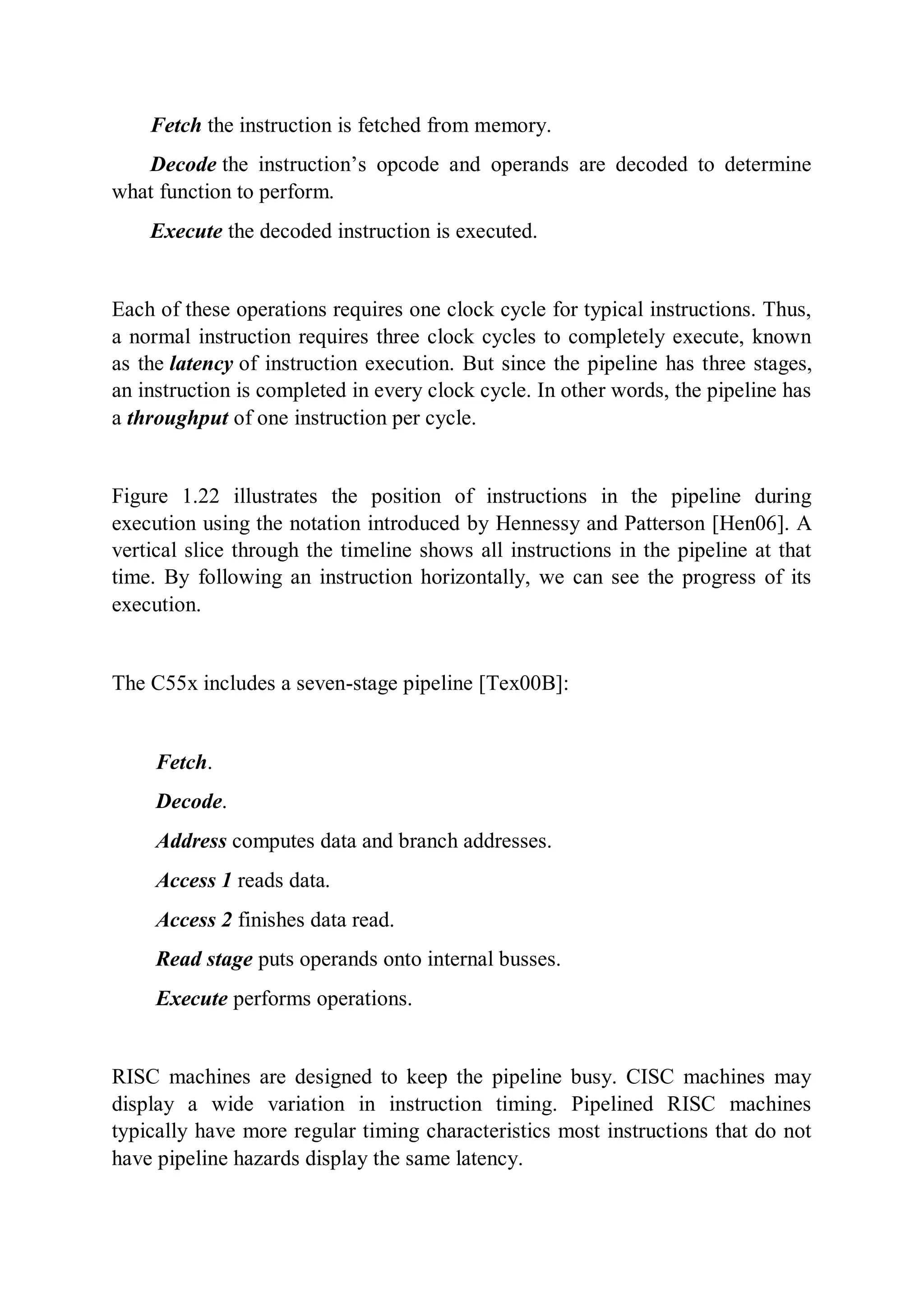 Fetch the instruction is fetched from memory.
Decode the instruction’s opcode and operands are decoded to determine
what function to perform.
Execute the decoded instruction is executed.
Each of these operations requires one clock cycle for typical instructions. Thus,
a normal instruction requires three clock cycles to completely execute, known
as the latency of instruction execution. But since the pipeline has three stages,
an instruction is completed in every clock cycle. In other words, the pipeline has
a throughput of one instruction per cycle.
Figure 1.22 illustrates the position of instructions in the pipeline during
execution using the notation introduced by Hennessy and Patterson [Hen06]. A
vertical slice through the timeline shows all instructions in the pipeline at that
time. By following an instruction horizontally, we can see the progress of its
execution.
The C55x includes a seven-stage pipeline [Tex00B]:
Fetch.
Decode.
Address computes data and branch addresses.
Access 1 reads data.
Access 2 finishes data read.
Read stage puts operands onto internal busses.
Execute performs operations.
RISC machines are designed to keep the pipeline busy. CISC machines may
display a wide variation in instruction timing. Pipelined RISC machines
typically have more regular timing characteristics most instructions that do not
have pipeline hazards display the same latency.
 