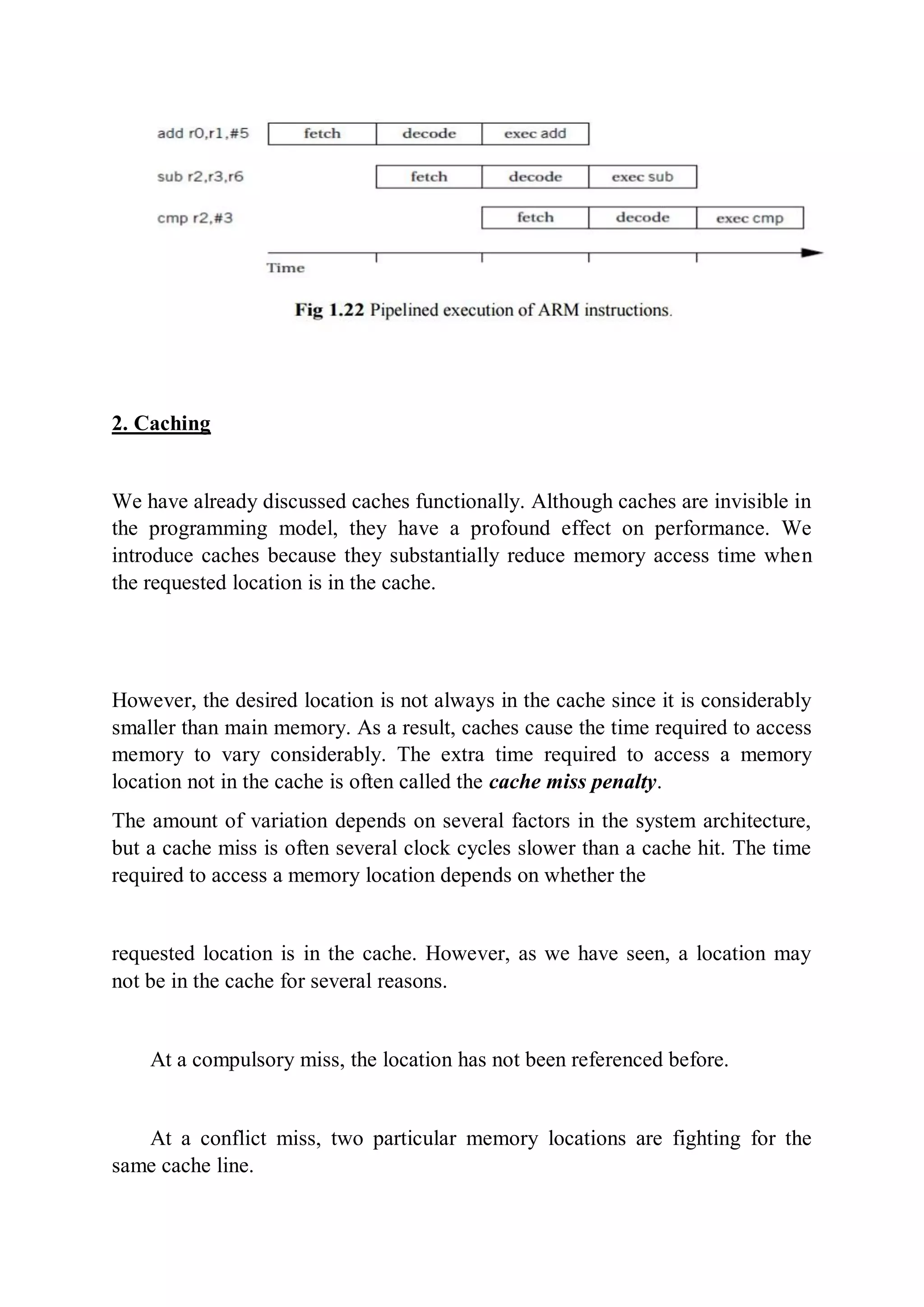 2. Caching
We have already discussed caches functionally. Although caches are invisible in
the programming model, they have a profound effect on performance. We
introduce caches because they substantially reduce memory access time when
the requested location is in the cache.
However, the desired location is not always in the cache since it is considerably
smaller than main memory. As a result, caches cause the time required to access
memory to vary considerably. The extra time required to access a memory
location not in the cache is often called the cache miss penalty.
The amount of variation depends on several factors in the system architecture,
but a cache miss is often several clock cycles slower than a cache hit. The time
required to access a memory location depends on whether the
requested location is in the cache. However, as we have seen, a location may
not be in the cache for several reasons.
At a compulsory miss, the location has not been referenced before.
At a conflict miss, two particular memory locations are fighting for the
same cache line.
 