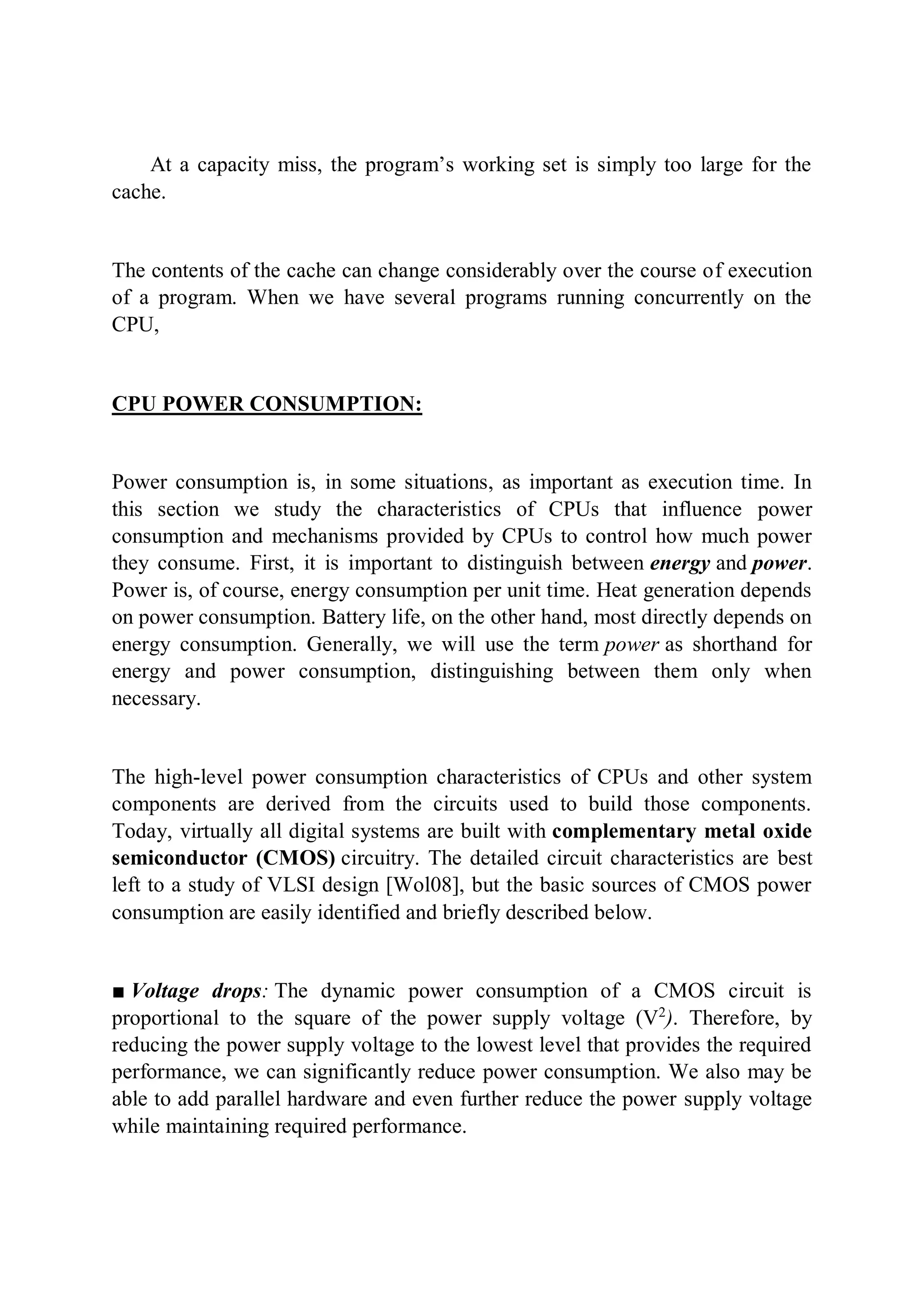 At a capacity miss, the program’s working set is simply too large for the
cache.
The contents of the cache can change considerably over the course of execution
of a program. When we have several programs running concurrently on the
CPU,
CPU POWER CONSUMPTION:
Power consumption is, in some situations, as important as execution time. In
this section we study the characteristics of CPUs that influence power
consumption and mechanisms provided by CPUs to control how much power
they consume. First, it is important to distinguish between energy and power.
Power is, of course, energy consumption per unit time. Heat generation depends
on power consumption. Battery life, on the other hand, most directly depends on
energy consumption. Generally, we will use the term power as shorthand for
energy and power consumption, distinguishing between them only when
necessary.
The high-level power consumption characteristics of CPUs and other system
components are derived from the circuits used to build those components.
Today, virtually all digital systems are built with complementary metal oxide
semiconductor (CMOS) circuitry. The detailed circuit characteristics are best
left to a study of VLSI design [Wol08], but the basic sources of CMOS power
consumption are easily identified and briefly described below.
■ Voltage drops: The dynamic power consumption of a CMOS circuit is
proportional to the square of the power supply voltage (V2
). Therefore, by
reducing the power supply voltage to the lowest level that provides the required
performance, we can significantly reduce power consumption. We also may be
able to add parallel hardware and even further reduce the power supply voltage
while maintaining required performance.
 