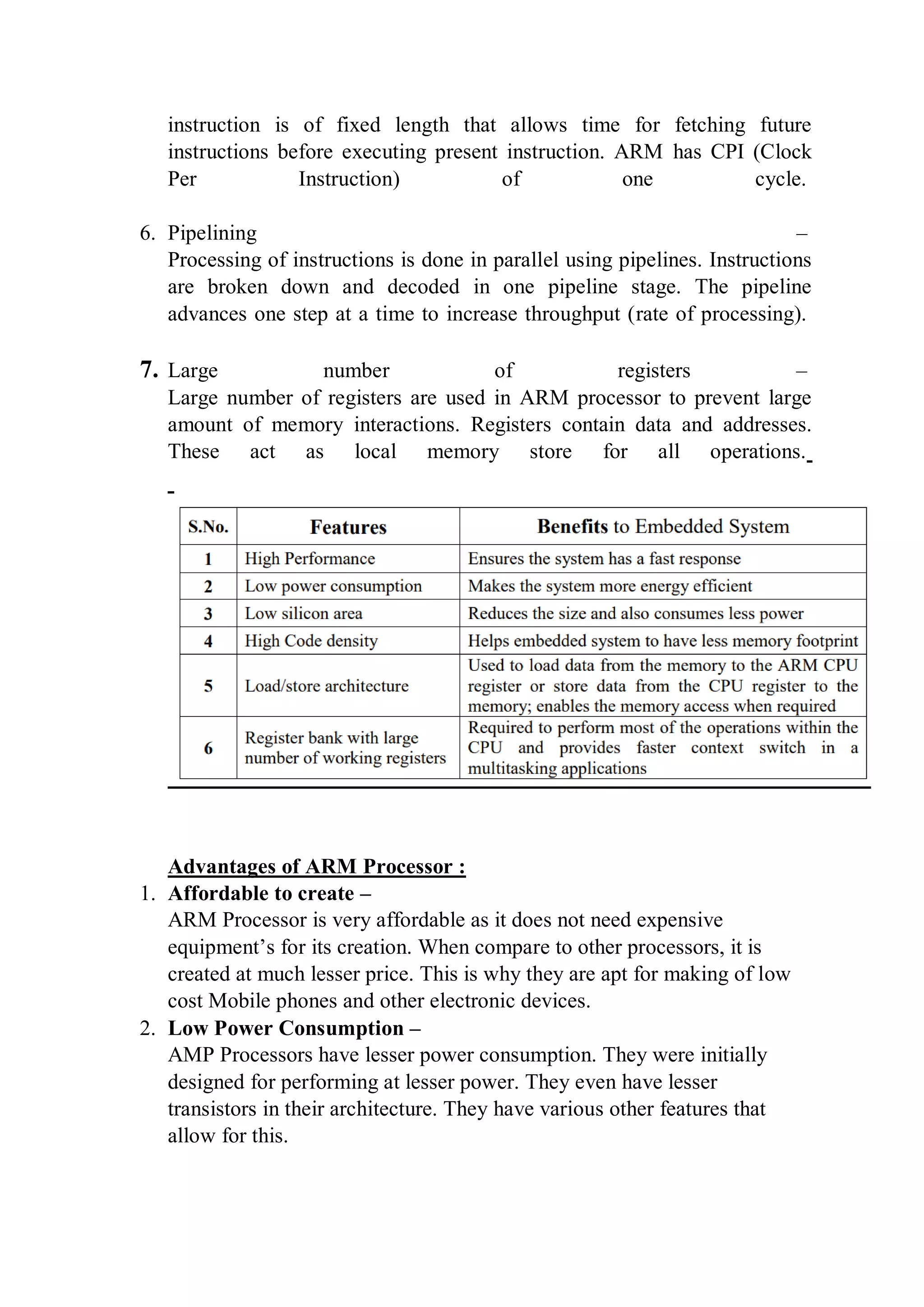 instruction is of fixed length that allows time for fetching future
instructions before executing present instruction. ARM has CPI (Clock
Per Instruction) of one cycle.
6. Pipelining –
Processing of instructions is done in parallel using pipelines. Instructions
are broken down and decoded in one pipeline stage. The pipeline
advances one step at a time to increase throughput (rate of processing).
7. Large number of registers –
Large number of registers are used in ARM processor to prevent large
amount of memory interactions. Registers contain data and addresses.
These act as local memory store for all operations.
Advantages of ARM Processor :
1. Affordable to create –
ARM Processor is very affordable as it does not need expensive
equipment’s for its creation. When compare to other processors, it is
created at much lesser price. This is why they are apt for making of low
cost Mobile phones and other electronic devices.
2. Low Power Consumption –
AMP Processors have lesser power consumption. They were initially
designed for performing at lesser power. They even have lesser
transistors in their architecture. They have various other features that
allow for this.
 