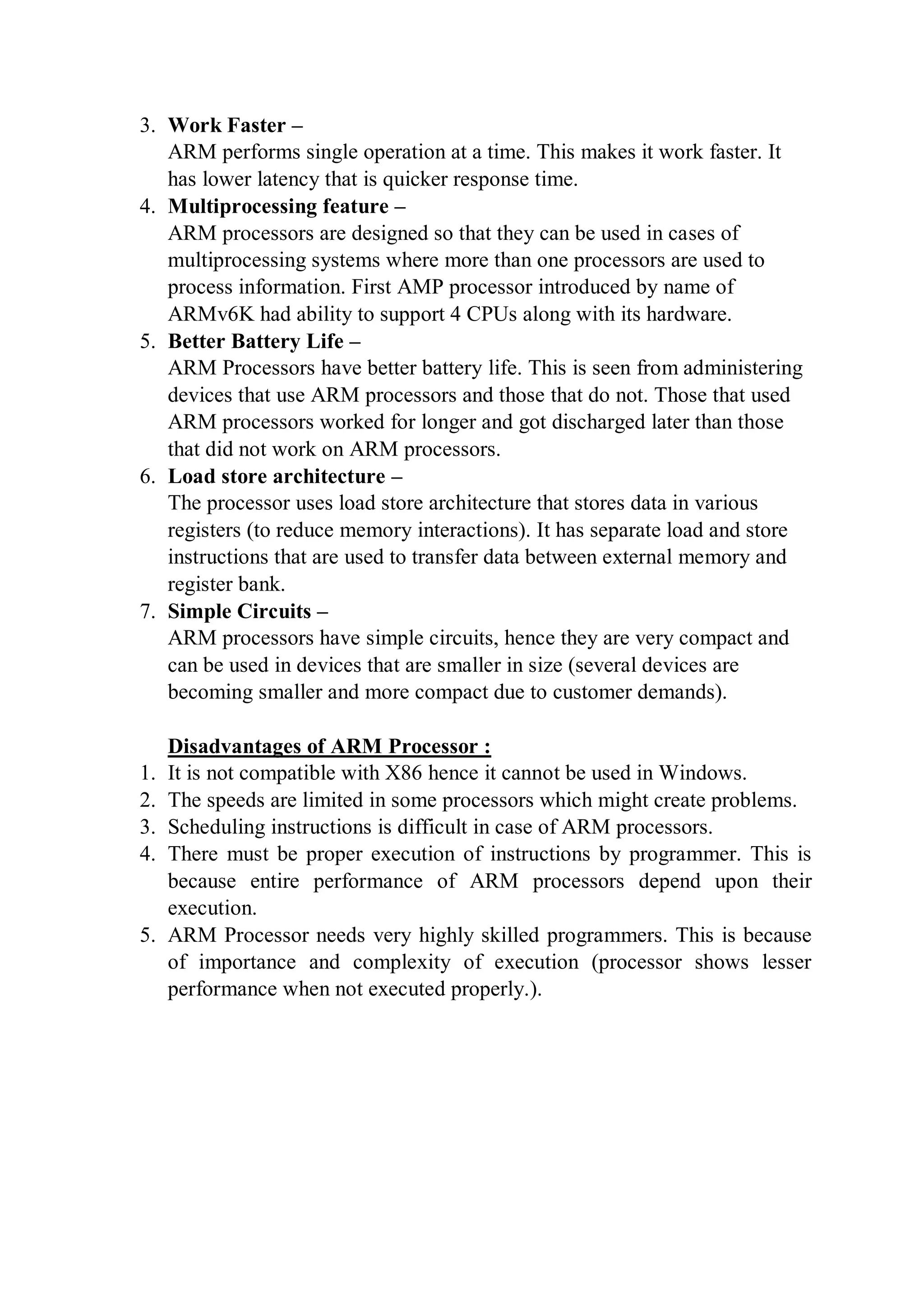 3. Work Faster –
ARM performs single operation at a time. This makes it work faster. It
has lower latency that is quicker response time.
4. Multiprocessing feature –
ARM processors are designed so that they can be used in cases of
multiprocessing systems where more than one processors are used to
process information. First AMP processor introduced by name of
ARMv6K had ability to support 4 CPUs along with its hardware.
5. Better Battery Life –
ARM Processors have better battery life. This is seen from administering
devices that use ARM processors and those that do not. Those that used
ARM processors worked for longer and got discharged later than those
that did not work on ARM processors.
6. Load store architecture –
The processor uses load store architecture that stores data in various
registers (to reduce memory interactions). It has separate load and store
instructions that are used to transfer data between external memory and
register bank.
7. Simple Circuits –
ARM processors have simple circuits, hence they are very compact and
can be used in devices that are smaller in size (several devices are
becoming smaller and more compact due to customer demands).
Disadvantages of ARM Processor :
1. It is not compatible with X86 hence it cannot be used in Windows.
2. The speeds are limited in some processors which might create problems.
3. Scheduling instructions is difficult in case of ARM processors.
4. There must be proper execution of instructions by programmer. This is
because entire performance of ARM processors depend upon their
execution.
5. ARM Processor needs very highly skilled programmers. This is because
of importance and complexity of execution (processor shows lesser
performance when not executed properly.).
 
