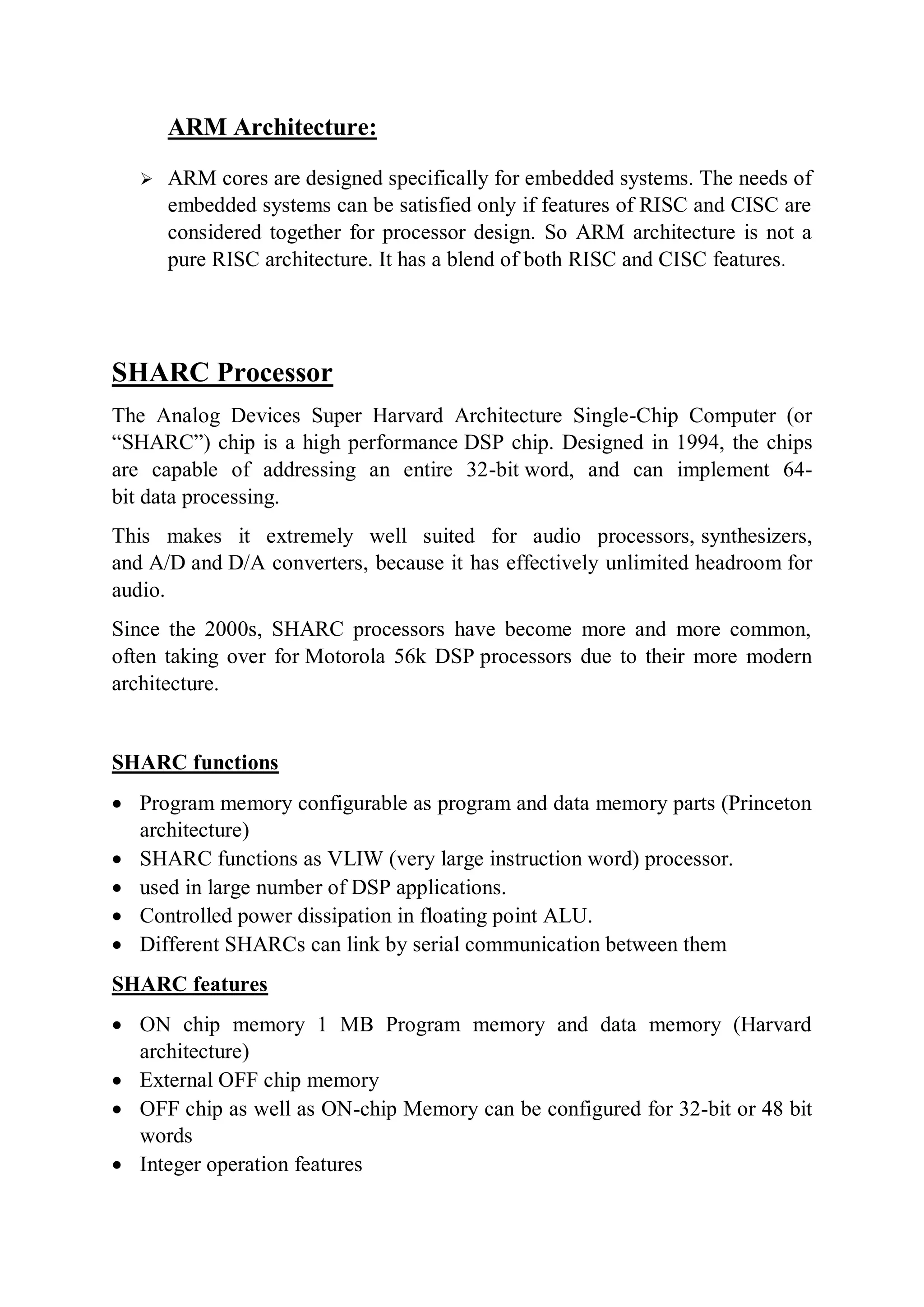 ARM Architecture:
 ARM cores are designed specifically for embedded systems. The needs of
embedded systems can be satisfied only if features of RISC and CISC are
considered together for processor design. So ARM architecture is not a
pure RISC architecture. It has a blend of both RISC and CISC features.
SHARC Processor
The Analog Devices Super Harvard Architecture Single-Chip Computer (or
“SHARC”) chip is a high performance DSP chip. Designed in 1994, the chips
are capable of addressing an entire 32-bit word, and can implement 64-
bit data processing.
This makes it extremely well suited for audio processors, synthesizers,
and A/D and D/A converters, because it has effectively unlimited headroom for
audio.
Since the 2000s, SHARC processors have become more and more common,
often taking over for Motorola 56k DSP processors due to their more modern
architecture.
SHARC functions
 Program memory configurable as program and data memory parts (Princeton
architecture)
 SHARC functions as VLIW (very large instruction word) processor.
 used in large number of DSP applications.
 Controlled power dissipation in floating point ALU.
 Different SHARCs can link by serial communication between them
SHARC features
 ON chip memory 1 MB Program memory and data memory (Harvard
architecture)
 External OFF chip memory
 OFF chip as well as ON-chip Memory can be configured for 32-bit or 48 bit
words
 Integer operation features
 