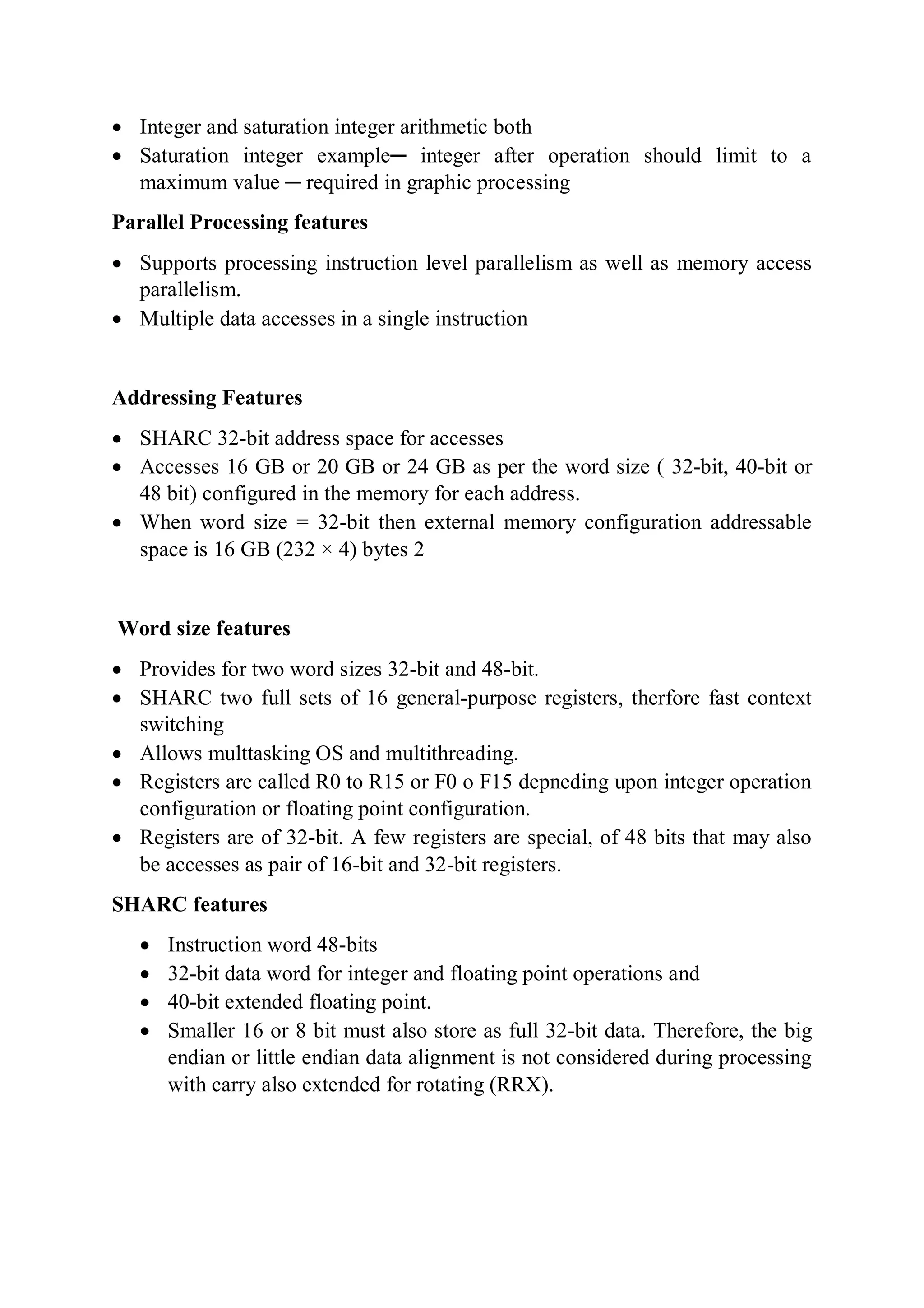  Integer and saturation integer arithmetic both
 Saturation integer example─ integer after operation should limit to a
maximum value ─ required in graphic processing
Parallel Processing features
 Supports processing instruction level parallelism as well as memory access
parallelism.
 Multiple data accesses in a single instruction
Addressing Features
 SHARC 32-bit address space for accesses
 Accesses 16 GB or 20 GB or 24 GB as per the word size ( 32-bit, 40-bit or
48 bit) configured in the memory for each address.
 When word size = 32-bit then external memory configuration addressable
space is 16 GB (232 × 4) bytes 2
Word size features
 Provides for two word sizes 32-bit and 48-bit.
 SHARC two full sets of 16 general-purpose registers, therfore fast context
switching
 Allows multtasking OS and multithreading.
 Registers are called R0 to R15 or F0 o F15 depneding upon integer operation
configuration or floating point configuration.
 Registers are of 32-bit. A few registers are special, of 48 bits that may also
be accesses as pair of 16-bit and 32-bit registers.
SHARC features
 Instruction word 48-bits
 32-bit data word for integer and floating point operations and
 40-bit extended floating point.
 Smaller 16 or 8 bit must also store as full 32-bit data. Therefore, the big
endian or little endian data alignment is not considered during processing
with carry also extended for rotating (RRX).
 