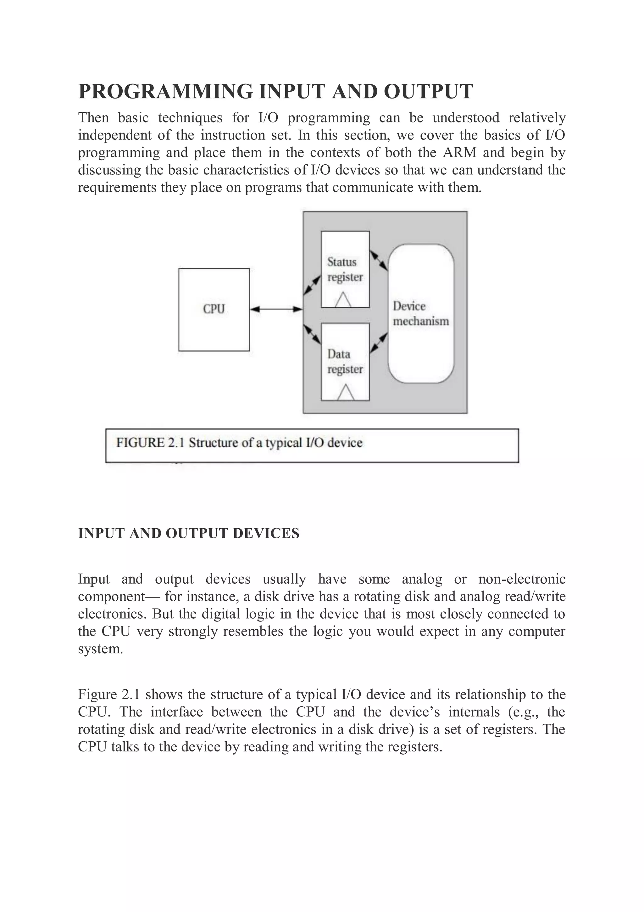 PROGRAMMING INPUT AND OUTPUT
Then basic techniques for I/O programming can be understood relatively
independent of the instruction set. In this section, we cover the basics of I/O
programming and place them in the contexts of both the ARM and begin by
discussing the basic characteristics of I/O devices so that we can understand the
requirements they place on programs that communicate with them.
INPUT AND OUTPUT DEVICES
Input and output devices usually have some analog or non-electronic
component— for instance, a disk drive has a rotating disk and analog read/write
electronics. But the digital logic in the device that is most closely connected to
the CPU very strongly resembles the logic you would expect in any computer
system.
Figure 2.1 shows the structure of a typical I/O device and its relationship to the
CPU. The interface between the CPU and the device’s internals (e.g., the
rotating disk and read/write electronics in a disk drive) is a set of registers. The
CPU talks to the device by reading and writing the registers.
 