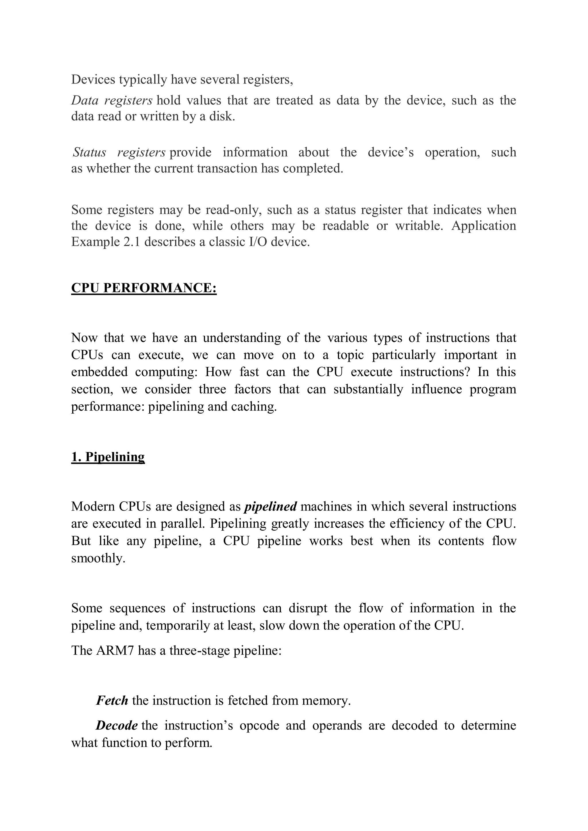 Devices typically have several registers,
Data registers hold values that are treated as data by the device, such as the
data read or written by a disk.
Status registers provide information about the device’s operation, such
as whether the current transaction has completed.
Some registers may be read-only, such as a status register that indicates when
the device is done, while others may be readable or writable. Application
Example 2.1 describes a classic I/O device.
CPU PERFORMANCE:
Now that we have an understanding of the various types of instructions that
CPUs can execute, we can move on to a topic particularly important in
embedded computing: How fast can the CPU execute instructions? In this
section, we consider three factors that can substantially influence program
performance: pipelining and caching.
1. Pipelining
Modern CPUs are designed as pipelined machines in which several instructions
are executed in parallel. Pipelining greatly increases the efficiency of the CPU.
But like any pipeline, a CPU pipeline works best when its contents flow
smoothly.
Some sequences of instructions can disrupt the flow of information in the
pipeline and, temporarily at least, slow down the operation of the CPU.
The ARM7 has a three-stage pipeline:
Fetch the instruction is fetched from memory.
Decode the instruction’s opcode and operands are decoded to determine
what function to perform.
 