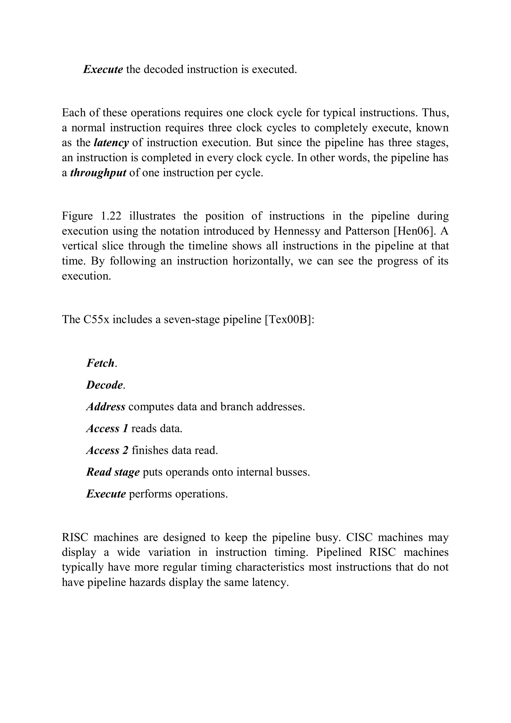 Execute the decoded instruction is executed.
Each of these operations requires one clock cycle for typical instructions. Thus,
a normal instruction requires three clock cycles to completely execute, known
as the latency of instruction execution. But since the pipeline has three stages,
an instruction is completed in every clock cycle. In other words, the pipeline has
a throughput of one instruction per cycle.
Figure 1.22 illustrates the position of instructions in the pipeline during
execution using the notation introduced by Hennessy and Patterson [Hen06]. A
vertical slice through the timeline shows all instructions in the pipeline at that
time. By following an instruction horizontally, we can see the progress of its
execution.
The C55x includes a seven-stage pipeline [Tex00B]:
Fetch.
Decode.
Address computes data and branch addresses.
Access 1 reads data.
Access 2 finishes data read.
Read stage puts operands onto internal busses.
Execute performs operations.
RISC machines are designed to keep the pipeline busy. CISC machines may
display a wide variation in instruction timing. Pipelined RISC machines
typically have more regular timing characteristics most instructions that do not
have pipeline hazards display the same latency.
 