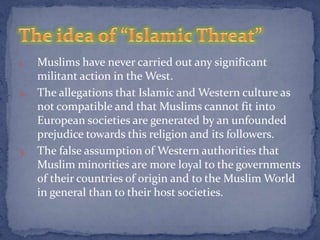 1. Muslims have never carried out any significant
   militant action in the West.
2. The allegations that Islamic and Western culture as
   not compatible and that Muslims cannot fit into
   European societies are generated by an unfounded
   prejudice towards this religion and its followers.
3. The false assumption of Western authorities that
   Muslim minorities are more loyal to the governments
   of their countries of origin and to the Muslim World
   in general than to their host societies.
 