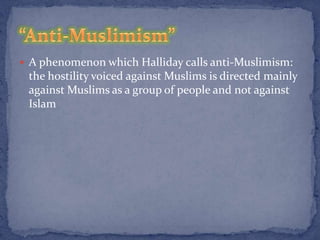  A phenomenon which Halliday calls anti-Muslimism:
 the hostility voiced against Muslims is directed mainly
 against Muslims as a group of people and not against
 Islam
 