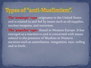  The ‘strategic’ type: originates in the United States
  and is related to and fed by issues such as oil supplies,
  nuclear weapons, and terrorism.
 The ‘populist’ type: found in Western Europe. It has
  emerged as a reaction to and is concerned with issues
  related to the presence of Muslims in Western
  societies such as assimilation, integration, race, veiling
  and so forth.
 