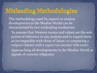  The methodology used by experts to analyse
  developments in the Muslim World can be
  characterised by two misleading tendencies:
1. To assume that Western norms and values are the sole
   points of reference in any analysis and to regard these
   as incompatible with those of Islam: to comparing a
   religion (Islam) with a region (or society) (the west).
2. Approaching all developments in the Muslim World as
   signals of extreme religiosity.
 