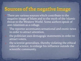  There are various sources which contribute to the
  negative image of Islam and to the myth of the Islamic
  threat to the Western World. Some authors speak of
  anti-Islamism as a collage.
1. The reporter accentuates sensational and exotic news
    in order to attract attention,
2. the politician uses demagogic statements in order to
    attract voters,
3. the scientist generalises, thereby violating the ethical
    rules of science, to enlarge his influence outside the
    scientific community.
 
