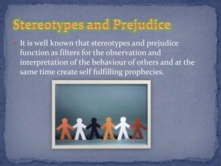  It is well known that stereotypes and prejudice
 function as filters for the observation and
 interpretation of the behaviour of others and at the
 same time create self fulfilling prophecies.
 