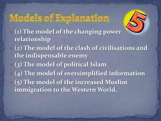  (1) The model of the changing power
    relationship
   (2) The model of the clash of civilisations and
    the indispensable enemy
   (3) The model of political Islam
   (4) The model of oversimplified information
   (5) The model of the increased Muslim
    immigration to the Western World.
 