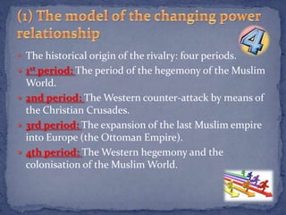  The historical origin of the rivalry: four periods.
 1st period: The period of the hegemony of the Muslim
  World.
 2nd period: The Western counter-attack by means of
  the Christian Crusades.
 3rd period: The expansion of the last Muslim empire
  into Europe (the Ottoman Empire).
 4th period: The Western hegemony and the
  colonisation of the Muslim World.
 