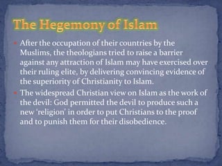  After the occupation of their countries by the
  Muslims, the theologians tried to raise a barrier
  against any attraction of Islam may have exercised over
  their ruling elite, by delivering convincing evidence of
  the superiority of Christianity to Islam.
 The widespread Christian view on Islam as the work of
  the devil: God permitted the devil to produce such a
  new ‘religion’ in order to put Christians to the proof
  and to punish them for their disobedience.
 