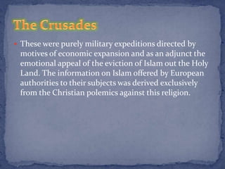  These were purely military expeditions directed by
 motives of economic expansion and as an adjunct the
 emotional appeal of the eviction of Islam out the Holy
 Land. The information on Islam offered by European
 authorities to their subjects was derived exclusively
 from the Christian polemics against this religion.
 