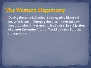 During the colonial period, this negative historical
 image of Islam in Europe gained an important new
 function, when it was used to legitimise the subjection
 of almost the entire Muslim World by a few European
 superpowers
 