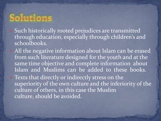  Such historically rooted prejudices are transmitted
  through education, especially through children’s and
  schoolbooks.
 All the negative information about Islam can be erased
  from such literature designed for the youth and at the
  same time objective and complete information about
  Islam and Muslims can be added to these books.
 Texts that directly or indirectly stress on the
  superiority of the own culture and the inferiority of the
  culture of others, in this case the Muslim
  culture, should be avoided.
 