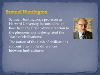  Samuel Huntington, a professor at
  Harvard University, is considered to
  have been the first to draw attention to
  the phenomenon he designated the
  ‘clash of civilisations’.
 The notion of the clash of civilisations
  concentrates on the differences
  between both cultures.
 