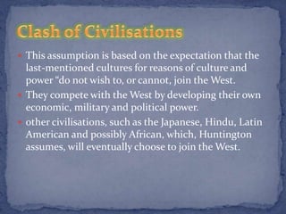  This assumption is based on the expectation that the
  last-mentioned cultures for reasons of culture and
  power “do not wish to, or cannot, join the West.
 They compete with the West by developing their own
  economic, military and political power.
 other civilisations, such as the Japanese, Hindu, Latin
  American and possibly African, which, Huntington
  assumes, will eventually choose to join the West.
 
