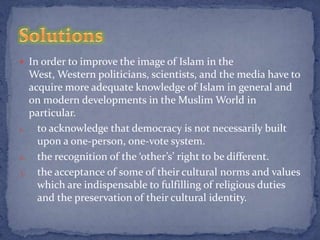  In order to improve the image of Islam in the
  West, Western politicians, scientists, and the media have to
  acquire more adequate knowledge of Islam in general and
  on modern developments in the Muslim World in
  particular.
1. to acknowledge that democracy is not necessarily built
    upon a one-person, one-vote system.
2. the recognition of the ‘other’s’ right to be different.
3. the acceptance of some of their cultural norms and values
    which are indispensable to fulfilling of religious duties
    and the preservation of their cultural identity.
 