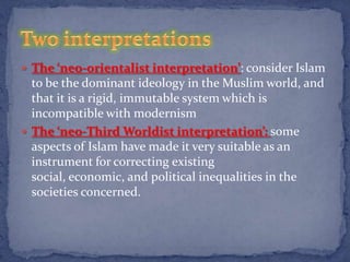  The ‘neo-orientalist interpretation’: consider Islam
  to be the dominant ideology in the Muslim world, and
  that it is a rigid, immutable system which is
  incompatible with modernism
 The ‘neo-Third Worldist interpretation’: some
  aspects of Islam have made it very suitable as an
  instrument for correcting existing
  social, economic, and political inequalities in the
  societies concerned.
 
