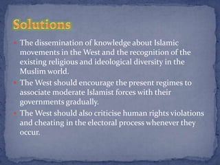  The dissemination of knowledge about Islamic
  movements in the West and the recognition of the
  existing religious and ideological diversity in the
  Muslim world.
 The West should encourage the present regimes to
  associate moderate Islamist forces with their
  governments gradually.
 The West should also criticise human rights violations
  and cheating in the electoral process whenever they
  occur.
 