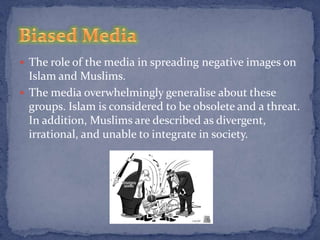  The role of the media in spreading negative images on
  Islam and Muslims.
 The media overwhelmingly generalise about these
  groups. Islam is considered to be obsolete and a threat.
  In addition, Muslims are described as divergent,
  irrational, and unable to integrate in society.
 