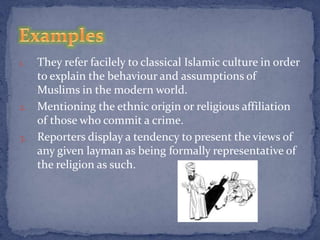 1. They refer facilely to classical Islamic culture in order
   to explain the behaviour and assumptions of
   Muslims in the modern world.
2. Mentioning the ethnic origin or religious affiliation
   of those who commit a crime.
3. Reporters display a tendency to present the views of
   any given layman as being formally representative of
   the religion as such.
 