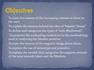  To state the reasons of the increasing interest in Islam in
    the west.
   To explain the reasons behind the idea of “Islamic Threat”
   To define and categorize the types of “anti-Muslimism”.
    To pinpoint the misleading tendencies in the methodology
    used in analyzing the Muslim societies.
   To state the sources of the negative image about Islam.
   To explain the use of stereotype and prejudice.
   To explain the models that categorize the negative attitude
    of the west towards Islam and the Muslims
 