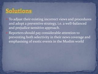  To adjust their existing incorrect views and procedures
  and adopt a preventive strategy, i.e. a well-balanced
  and prejudice-sensitive approach.
 Reporters should pay considerable attention to
  preventing both selectivity in their news coverage and
  emphasising of exotic events in the Muslim world
 