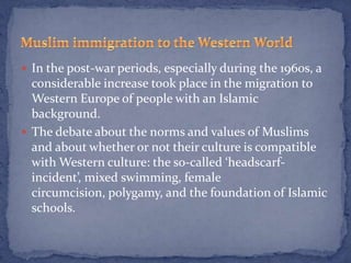  In the post-war periods, especially during the 1960s, a
  considerable increase took place in the migration to
  Western Europe of people with an Islamic
  background.
 The debate about the norms and values of Muslims
  and about whether or not their culture is compatible
  with Western culture: the so-called ‘headscarf-
  incident’, mixed swimming, female
  circumcision, polygamy, and the foundation of Islamic
  schools.
 