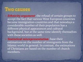  Ethnicity argument. the refusal of certain groups to
  accept the fact that various West European countries
  became immigration-countries and that nowadays a
  considerable number of their population has a
  different physical appearances and cultural
  background, but at the same time identify themselves
  with these societies as well.
 Statistical misrepresentation: base their
  estimations on the number of immigrants from the
  Islamic world in general. In contrast, the estimations
  of Christians are based on the number of church
  members.
 
