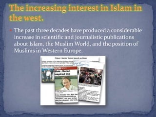  The past three decades have produced a considerable
 increase in scientific and journalistic publications
 about Islam, the Muslim World, and the position of
 Muslims in Western Europe.
 
