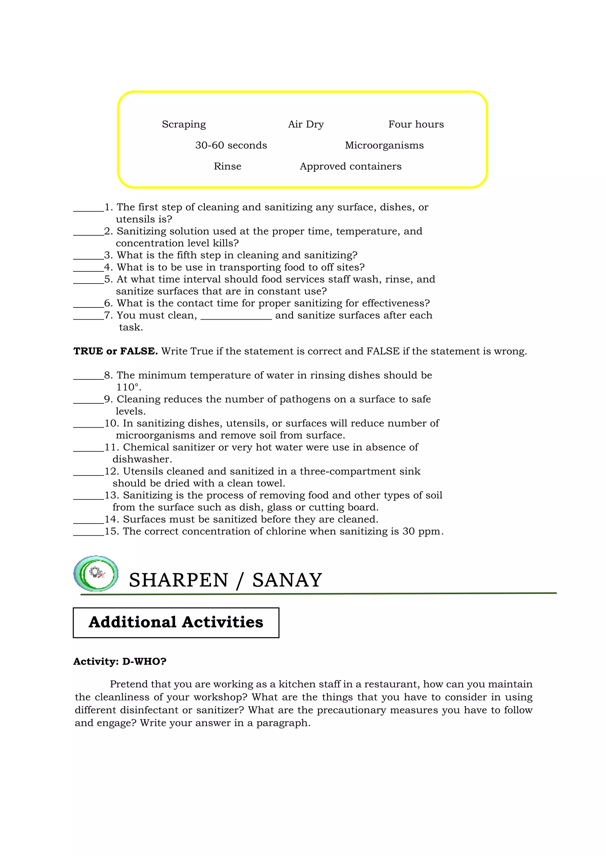 Scraping Air Dry Four hours
30-60 seconds Microorganisms
Rinse Approved containers
______1. The first step of cleaning and sanitizing any surface, dishes, or
utensils is?
______2. Sanitizing solution used at the proper time, temperature, and
concentration level kills?
______3. What is the fifth step in cleaning and sanitizing?
______4. What is to be use in transporting food to off sites?
______5. At what time interval should food services staff wash, rinse, and
sanitize surfaces that are in constant use?
______6. What is the contact time for proper sanitizing for effectiveness?
______7. You must clean, ______________ and sanitize surfaces after each
task.
TRUE or FALSE. Write True if the statement is correct and FALSE if the statement is wrong.
______8. The minimum temperature of water in rinsing dishes should be
110°.
______9. Cleaning reduces the number of pathogens on a surface to safe
levels.
______10. In sanitizing dishes, utensils, or surfaces will reduce number of
microorganisms and remove soil from surface.
______11. Chemical sanitizer or very hot water were use in absence of
dishwasher.
______12. Utensils cleaned and sanitized in a three-compartment sink
should be dried with a clean towel.
______13. Sanitizing is the process of removing food and other types of soil
from the surface such as dish, glass or cutting board.
______14. Surfaces must be sanitized before they are cleaned.
______15. The correct concentration of chlorine when sanitizing is 30 ppm.
Activity: D-WHO?
Pretend that you are working as a kitchen staff in a restaurant, how can you maintain
the cleanliness of your workshop? What are the things that you have to consider in using
different disinfectant or sanitizer? What are the precautionary measures you have to follow
and engage? Write your answer in a paragraph.
SHARPEN / SANAY
Additional Activities
 