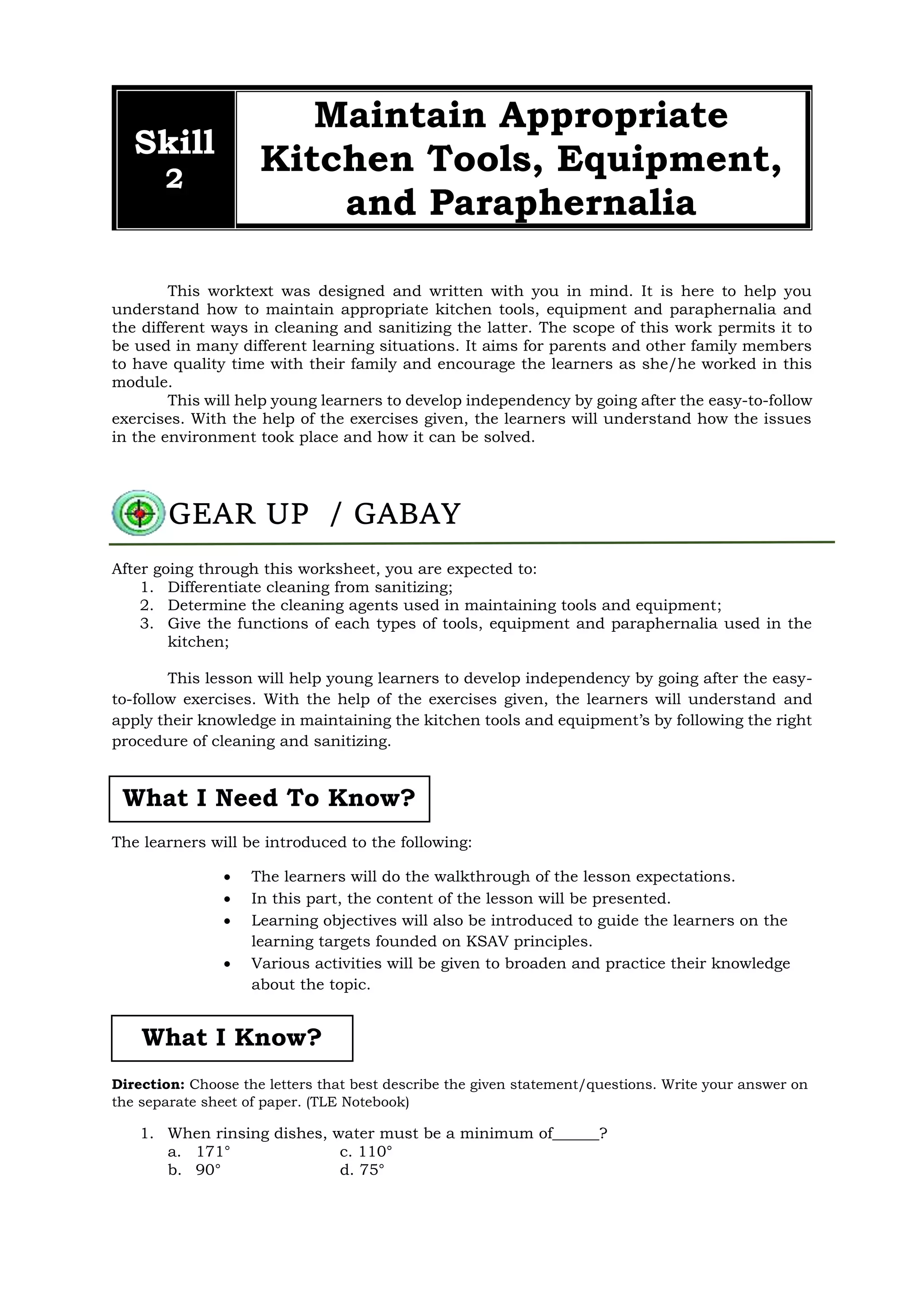 This worktext was designed and written with you in mind. It is here to help you
understand how to maintain appropriate kitchen tools, equipment and paraphernalia and
the different ways in cleaning and sanitizing the latter. The scope of this work permits it to
be used in many different learning situations. It aims for parents and other family members
to have quality time with their family and encourage the learners as she/he worked in this
module.
This will help young learners to develop independency by going after the easy-to-follow
exercises. With the help of the exercises given, the learners will understand how the issues
in the environment took place and how it can be solved.
After going through this worksheet, you are expected to:
1. Differentiate cleaning from sanitizing;
2. Determine the cleaning agents used in maintaining tools and equipment;
3. Give the functions of each types of tools, equipment and paraphernalia used in the
kitchen;
This lesson will help young learners to develop independency by going after the easy-
to-follow exercises. With the help of the exercises given, the learners will understand and
apply their knowledge in maintaining the kitchen tools and equipment’s by following the right
procedure of cleaning and sanitizing.
The learners will be introduced to the following:
 The learners will do the walkthrough of the lesson expectations.
 In this part, the content of the lesson will be presented.
 Learning objectives will also be introduced to guide the learners on the
learning targets founded on KSAV principles.
 Various activities will be given to broaden and practice their knowledge
about the topic.
Direction: Choose the letters that best describe the given statement/questions. Write your answer on
the separate sheet of paper. (TLE Notebook)
1. When rinsing dishes, water must be a minimum of______?
a. 171° c. 110°
b. 90° d. 75°
Skill
2
Maintain Appropriate
Kitchen Tools, Equipment,
and Paraphernalia
GEAR UP / GABAY
What I Need To Know?
What I Know?
 