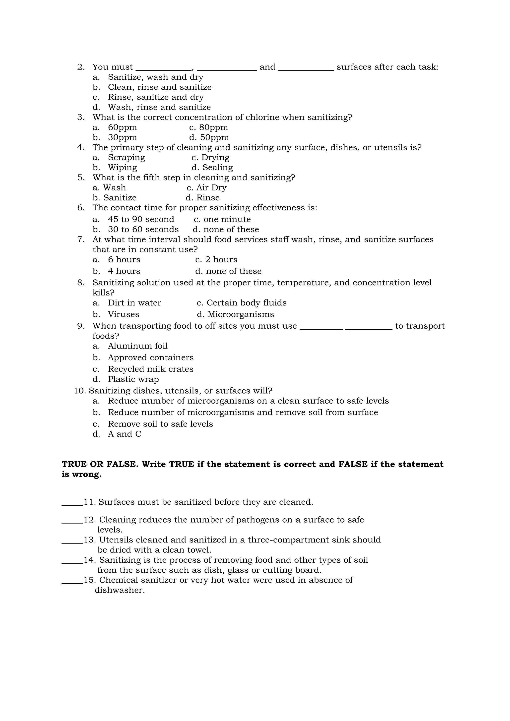 2. You must _____________, ______________ and _____________ surfaces after each task:
a. Sanitize, wash and dry
b. Clean, rinse and sanitize
c. Rinse, sanitize and dry
d. Wash, rinse and sanitize
3. What is the correct concentration of chlorine when sanitizing?
a. 60ppm c. 80ppm
b. 30ppm d. 50ppm
4. The primary step of cleaning and sanitizing any surface, dishes, or utensils is?
a. Scraping c. Drying
b. Wiping d. Sealing
5. What is the fifth step in cleaning and sanitizing?
a. Wash c. Air Dry
b. Sanitize d. Rinse
6. The contact time for proper sanitizing effectiveness is:
a. 45 to 90 second c. one minute
b. 30 to 60 seconds d. none of these
7. At what time interval should food services staff wash, rinse, and sanitize surfaces
that are in constant use?
a. 6 hours c. 2 hours
b. 4 hours d. none of these
8. Sanitizing solution used at the proper time, temperature, and concentration level
kills?
a. Dirt in water c. Certain body fluids
b. Viruses d. Microorganisms
9. When transporting food to off sites you must use __________ ___________ to transport
foods?
a. Aluminum foil
b. Approved containers
c. Recycled milk crates
d. Plastic wrap
10. Sanitizing dishes, utensils, or surfaces will?
a. Reduce number of microorganisms on a clean surface to safe levels
b. Reduce number of microorganisms and remove soil from surface
c. Remove soil to safe levels
d. A and C
TRUE OR FALSE. Write TRUE if the statement is correct and FALSE if the statement
is wrong.
_____11. Surfaces must be sanitized before they are cleaned.
_____12. Cleaning reduces the number of pathogens on a surface to safe
levels.
_____13. Utensils cleaned and sanitized in a three-compartment sink should
be dried with a clean towel.
_____14. Sanitizing is the process of removing food and other types of soil
from the surface such as dish, glass or cutting board.
_____15. Chemical sanitizer or very hot water were used in absence of
dishwasher.
 