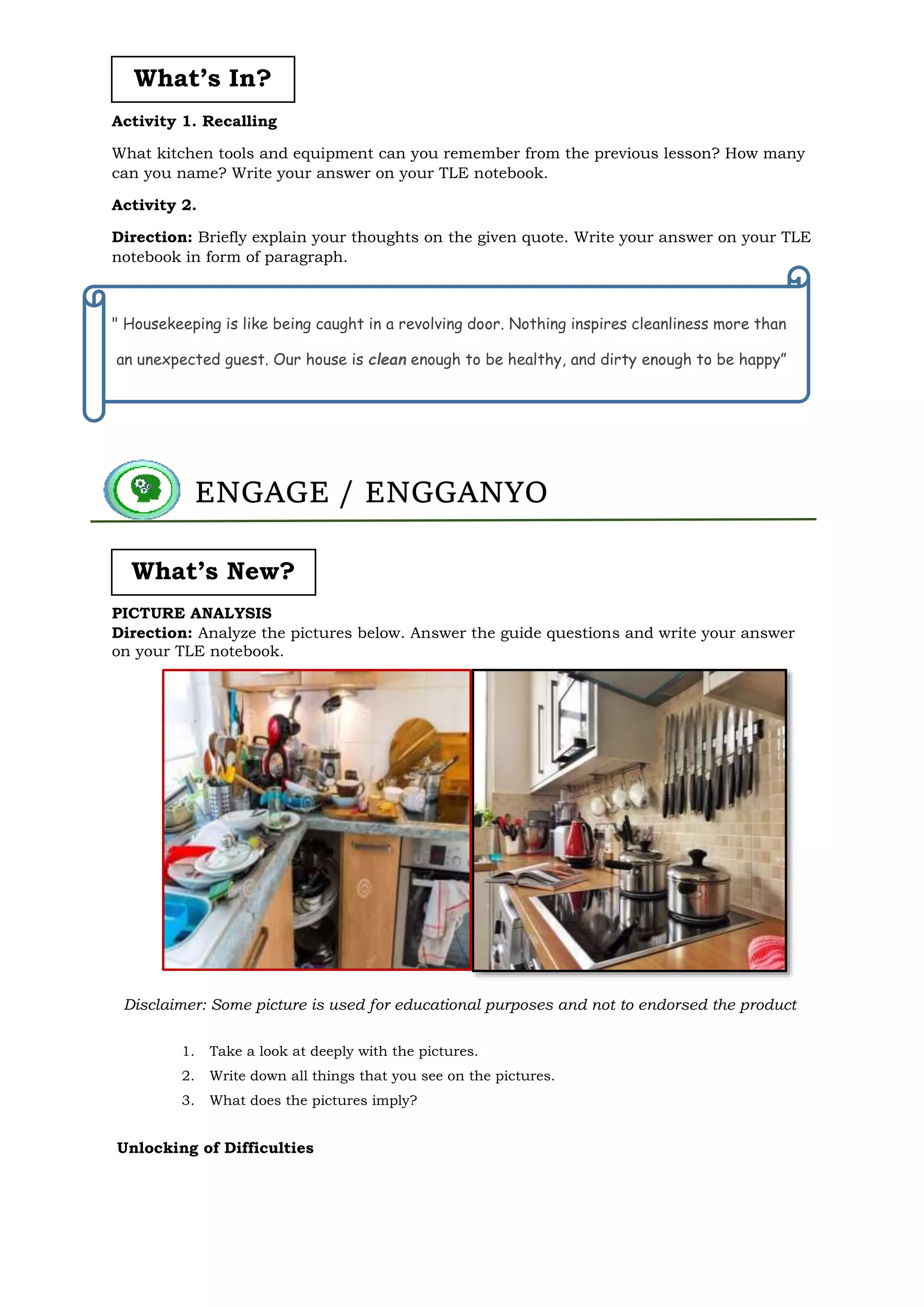 Activity 1. Recalling
What kitchen tools and equipment can you remember from the previous lesson? How many
can you name? Write your answer on your TLE notebook.
Activity 2.
Direction: Briefly explain your thoughts on the given quote. Write your answer on your TLE
notebook in form of paragraph.
" Housekeeping is like being caught in a revolving door. Nothing inspires cleanliness more than
an unexpected guest. Our house is clean enough to be healthy, and dirty enough to be happy”
PICTURE ANALYSIS
Direction: Analyze the pictures below. Answer the guide questions and write your answer
on your TLE notebook.
1. Take a look at deeply with the pictures.
2. Write down all things that you see on the pictures.
3. What does the pictures imply?
Unlocking of Difficulties
ENGAGE / ENGGANYO
What’s In?
What’s New?
Disclaimer: Some picture is used for educational purposes and not to endorsed the product
 