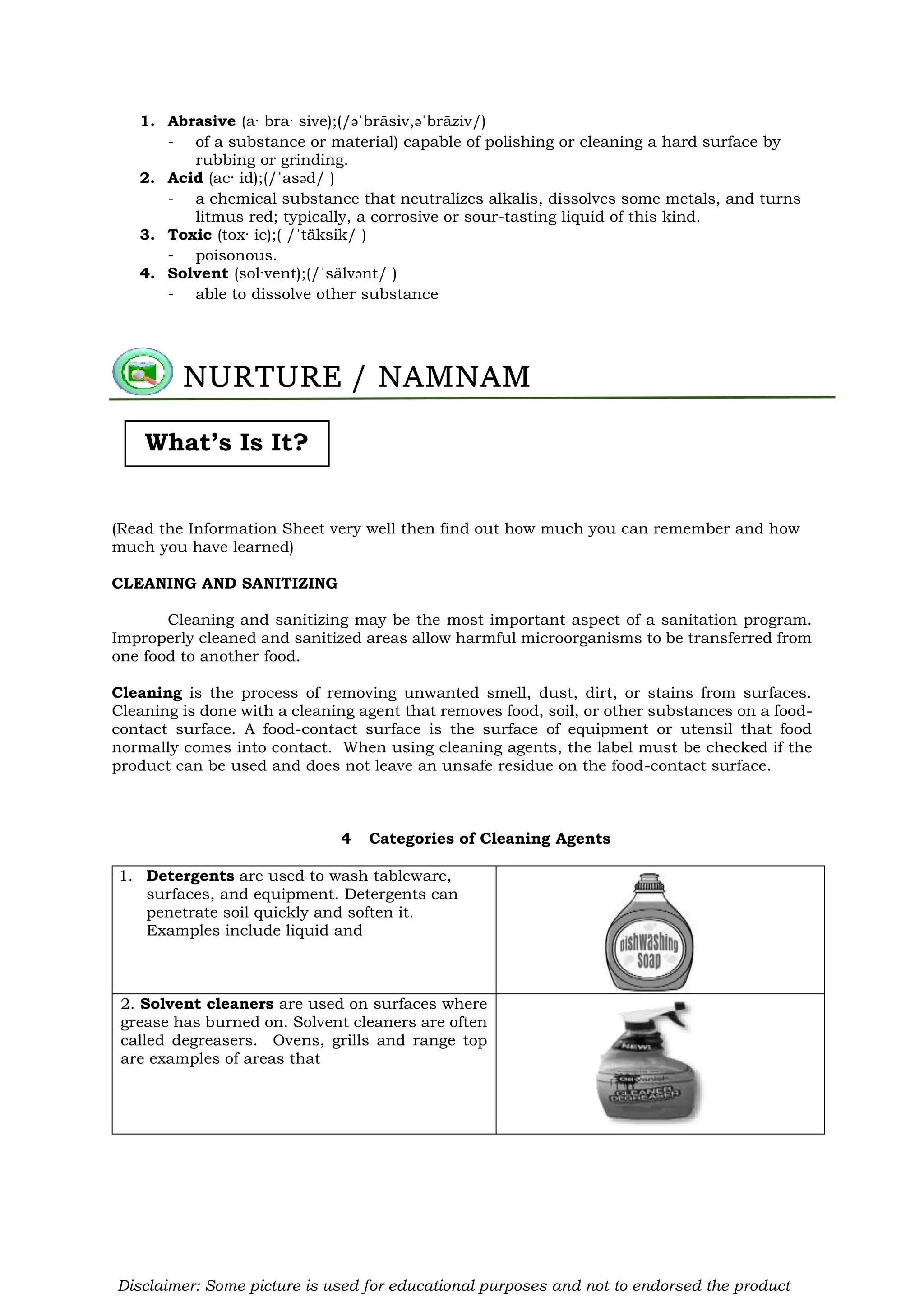 1. Abrasive (a· bra· sive);(/əˈbrāsiv,əˈbrāziv/)
- of a substance or material) capable of polishing or cleaning a hard surface by
rubbing or grinding.
2. Acid (ac· id);(/ˈasəd/ )
- a chemical substance that neutralizes alkalis, dissolves some metals, and turns
litmus red; typically, a corrosive or sour-tasting liquid of this kind.
3. Toxic (tox· ic);( /ˈtäksik/ )
- poisonous.
4. Solvent (sol·vent);(/ˈsälvənt/ )
- able to dissolve other substance
(Read the Information Sheet very well then find out how much you can remember and how
much you have learned)
CLEANING AND SANITIZING
Cleaning and sanitizing may be the most important aspect of a sanitation program.
Improperly cleaned and sanitized areas allow harmful microorganisms to be transferred from
one food to another food.
Cleaning is the process of removing unwanted smell, dust, dirt, or stains from surfaces.
Cleaning is done with a cleaning agent that removes food, soil, or other substances on a food-
contact surface. A food-contact surface is the surface of equipment or utensil that food
normally comes into contact. When using cleaning agents, the label must be checked if the
product can be used and does not leave an unsafe residue on the food-contact surface.
4 Categories of Cleaning Agents
1. Detergents are used to wash tableware,
surfaces, and equipment. Detergents can
penetrate soil quickly and soften it.
Examples include liquid and
2. Solvent cleaners are used on surfaces where
grease has burned on. Solvent cleaners are often
called degreasers. Ovens, grills and range top
are examples of areas that
NURTURE / NAMNAM
What’s Is It?
Disclaimer: Some picture is used for educational purposes and not to endorsed the product
 