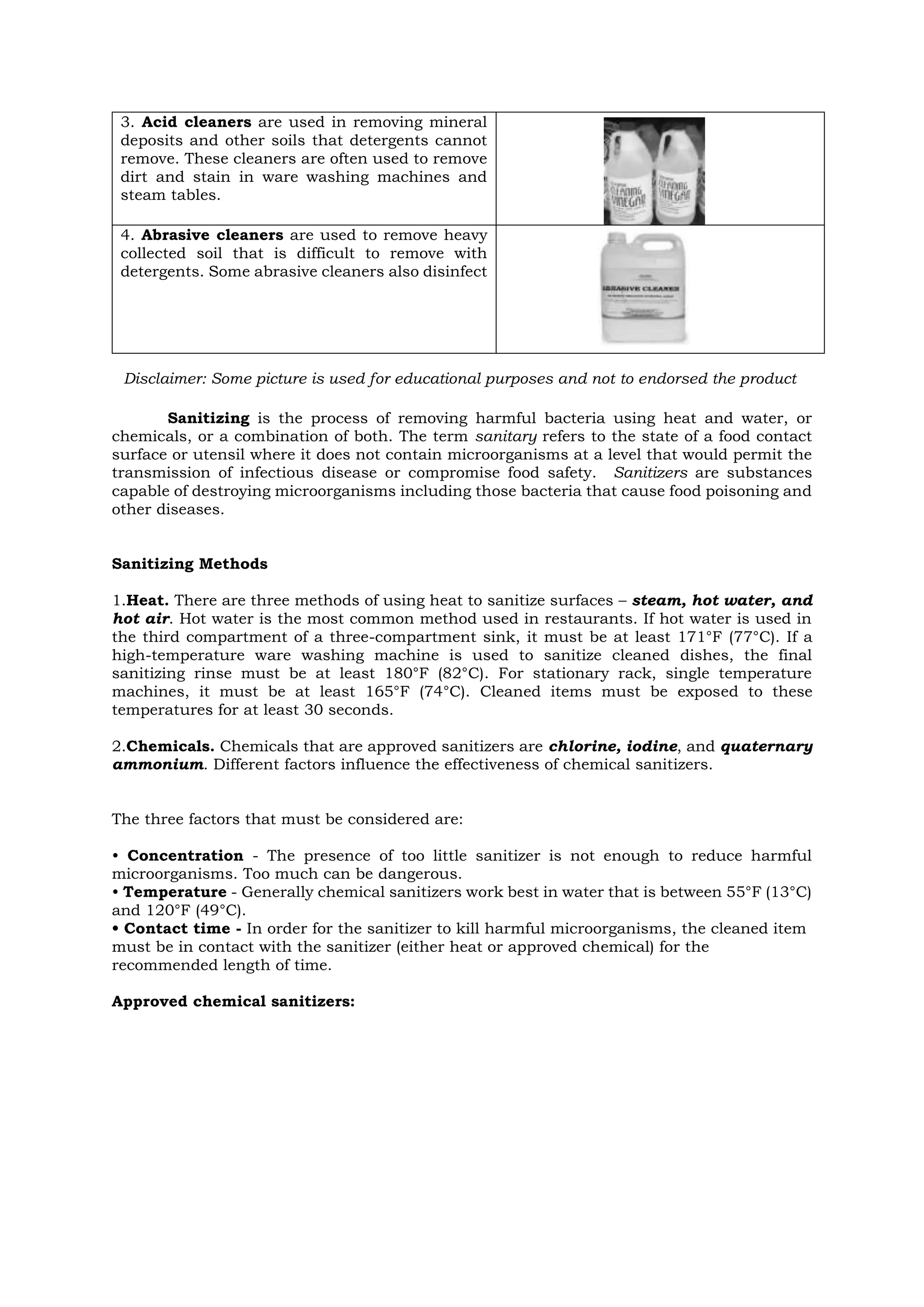 3. Acid cleaners are used in removing mineral
deposits and other soils that detergents cannot
remove. These cleaners are often used to remove
dirt and stain in ware washing machines and
steam tables.
4. Abrasive cleaners are used to remove heavy
collected soil that is difficult to remove with
detergents. Some abrasive cleaners also disinfect
Sanitizing is the process of removing harmful bacteria using heat and water, or
chemicals, or a combination of both. The term sanitary refers to the state of a food contact
surface or utensil where it does not contain microorganisms at a level that would permit the
transmission of infectious disease or compromise food safety. Sanitizers are substances
capable of destroying microorganisms including those bacteria that cause food poisoning and
other diseases.
Sanitizing Methods
1.Heat. There are three methods of using heat to sanitize surfaces – steam, hot water, and
hot air. Hot water is the most common method used in restaurants. If hot water is used in
the third compartment of a three-compartment sink, it must be at least 171°F (77°C). If a
high-temperature ware washing machine is used to sanitize cleaned dishes, the final
sanitizing rinse must be at least 180°F (82°C). For stationary rack, single temperature
machines, it must be at least 165°F (74°C). Cleaned items must be exposed to these
temperatures for at least 30 seconds.
2.Chemicals. Chemicals that are approved sanitizers are chlorine, iodine, and quaternary
ammonium. Different factors influence the effectiveness of chemical sanitizers.
The three factors that must be considered are:
• Concentration - The presence of too little sanitizer is not enough to reduce harmful
microorganisms. Too much can be dangerous.
• Temperature - Generally chemical sanitizers work best in water that is between 55°F (13°C)
and 120°F (49°C).
• Contact time - In order for the sanitizer to kill harmful microorganisms, the cleaned item
must be in contact with the sanitizer (either heat or approved chemical) for the
recommended length of time.
Approved chemical sanitizers:
Disclaimer: Some picture is used for educational purposes and not to endorsed the product
 