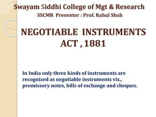 NEGOTIABLE INSTRUMENTS
ACT ,1881
In India only three kinds of instruments are
recognized as negotiable instruments viz.,
promissory notes, bills of exchange and cheques.
Swayam Siddhi College of Mgt & Research
SSCMR Presentor : Prof. Rahul Shah
 