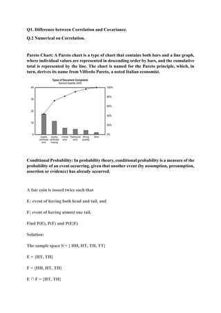 Q1. Difference between Correlation and Covariance.
Q.2 Numerical on Correlation.
Pareto Chart: A Pareto chart is a type of chart that contains both bars and a line graph,
where individual values are represented in descending order by bars, and the cumulative
total is represented by the line. The chart is named for the Pareto principle, which, in
turn, derives its name from Vilfredo Pareto, a noted Italian economist.
Conditional Probability: In probability theory, conditional probability is a measure of the
probability of an event occurring, given that another event (by assumption, presumption,
assertion or evidence) has already occurred.
A fair coin is tossed twice such that
E: event of having both head and tail, and
F: event of having atmost one tail.
Find P(E), P(F) and P(E|F)
Solution:
The sample space S = { HH, HT, TH, TT}
E = {HT, TH}
F = {HH, HT, TH}
E ∩ F = {HT, TH}
 