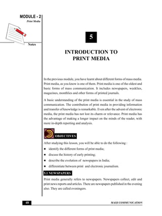 MODULE - 2
Notes
Print Media
48 MASS COMMUNICATION
Introduction to Print Media
5
INTRODUCTION TO
PRINT MEDIA
In the previous module, you have learnt about different forms of mass media.
Print media, as you know is one of them. Print media is one of the oldest and
basic forms of mass communication. It includes newspapers, weeklies,
magazines, monthlies and other forms of printed journals.
A basic understanding of the print media is essential in the study of mass
communication. The contribution of print media in providing information
and transfer of knowledge is remarkable. Even after the advent of electronic
media, the print media has not lost its charm or relevance. Print media has
the advantage of making a longer impact on the minds of the reader, with
more in-depth reporting and analysis.
OBJECTIVES
After studying this lesson, you will be able to do the following :
z identify the different forms of print media;
z discuss the history of early printing;
z describe the evolution of newspapers in India;
z differentiate between print and electronic journalism.
5.1 NEWSPAPERS
Print media generally refers to newspapers. Newspapers collect, edit and
print news reports and articles.There are newspapers published in the evening
also. They are called eveningers.
 