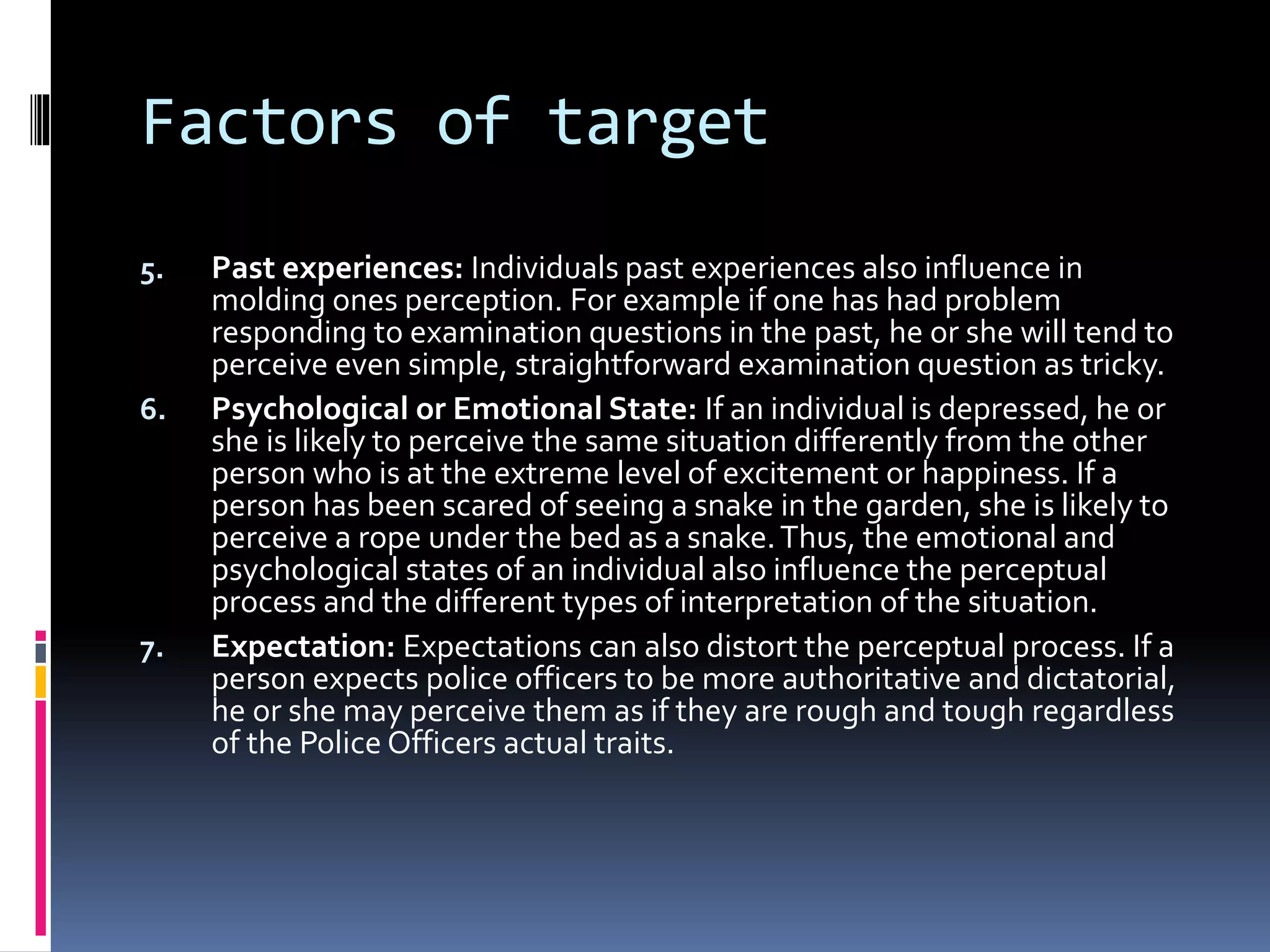 Factors of target
5. Past experiences: Individuals past experiences also influence in
molding ones perception. For example if one has had problem
responding to examination questions in the past, he or she will tend to
perceive even simple, straightforward examination question as tricky.
6. Psychological or Emotional State: If an individual is depressed, he or
she is likely to perceive the same situation differently from the other
person who is at the extreme level of excitement or happiness. If a
person has been scared of seeing a snake in the garden, she is likely to
perceive a rope under the bed as a snake.Thus, the emotional and
psychological states of an individual also influence the perceptual
process and the different types of interpretation of the situation.
7. Expectation: Expectations can also distort the perceptual process. If a
person expects police officers to be more authoritative and dictatorial,
he or she may perceive them as if they are rough and tough regardless
of the Police Officers actual traits.
 
