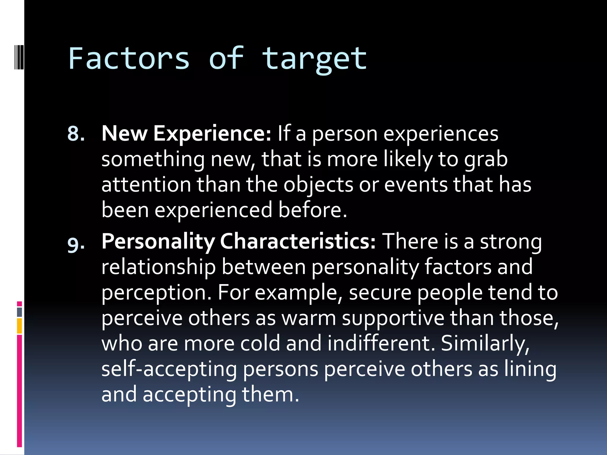 Factors of target
8. New Experience: If a person experiences
something new, that is more likely to grab
attention than the objects or events that has
been experienced before.
9. Personality Characteristics: There is a strong
relationship between personality factors and
perception. For example, secure people tend to
perceive others as warm supportive than those,
who are more cold and indifferent. Similarly,
self-accepting persons perceive others as lining
and accepting them.
 