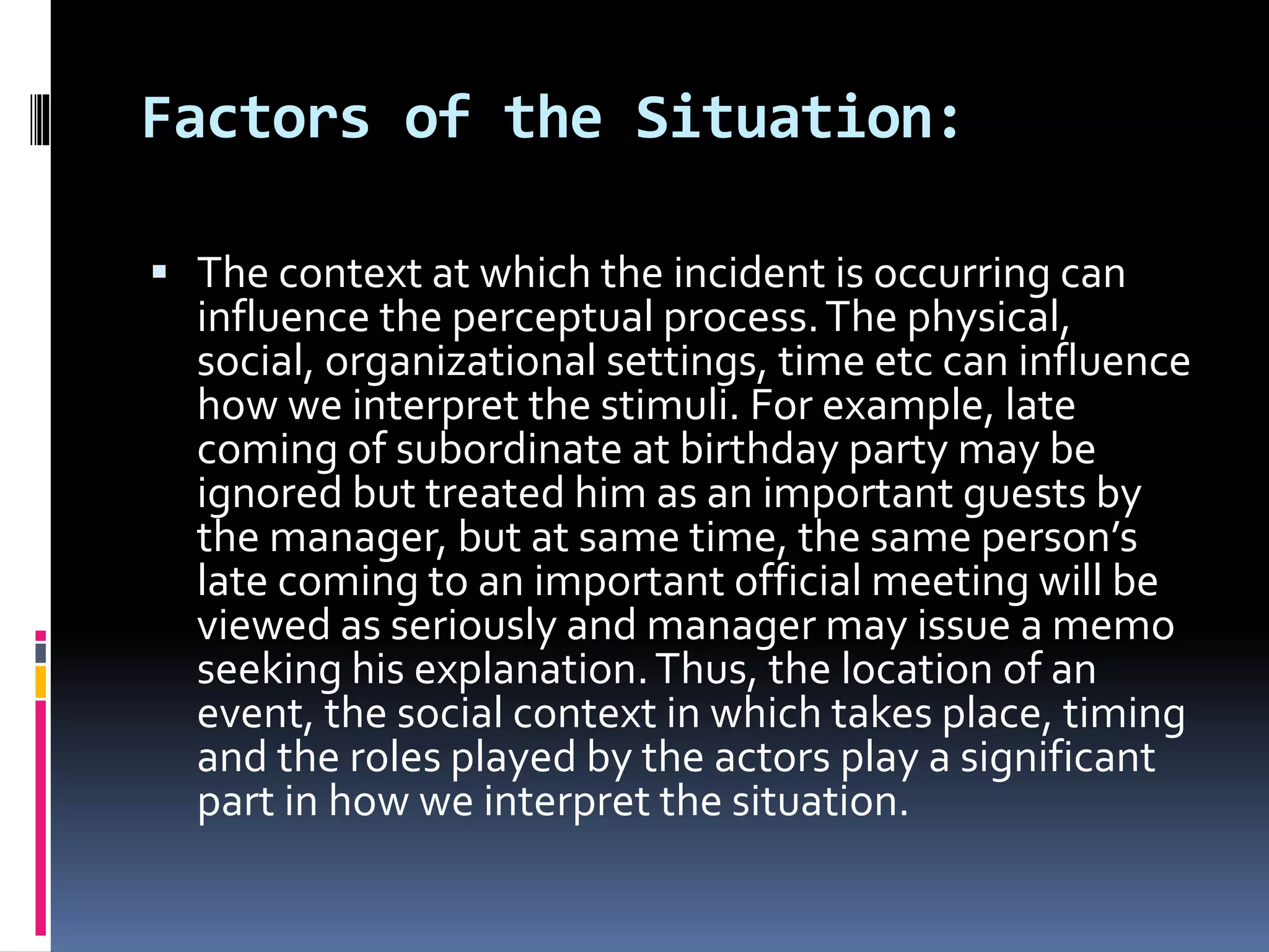 Factors of the Situation:
 The context at which the incident is occurring can
influence the perceptual process.The physical,
social, organizational settings, time etc can influence
how we interpret the stimuli. For example, late
coming of subordinate at birthday party may be
ignored but treated him as an important guests by
the manager, but at same time, the same person’s
late coming to an important official meeting will be
viewed as seriously and manager may issue a memo
seeking his explanation.Thus, the location of an
event, the social context in which takes place, timing
and the roles played by the actors play a significant
part in how we interpret the situation.
 
