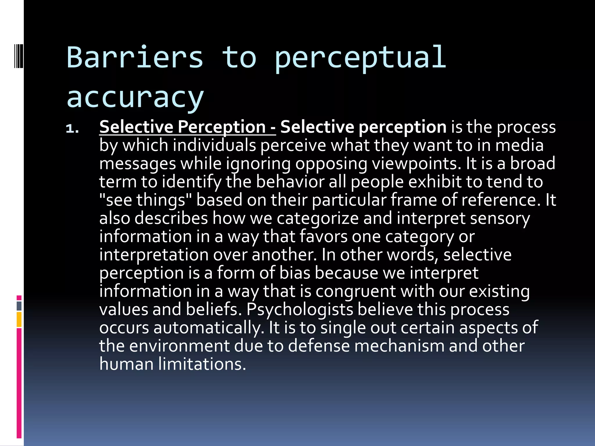 Barriers to perceptual
accuracy
1. Selective Perception - Selective perception is the process
by which individuals perceive what they want to in media
messages while ignoring opposing viewpoints. It is a broad
term to identify the behavior all people exhibit to tend to
"see things" based on their particular frame of reference. It
also describes how we categorize and interpret sensory
information in a way that favors one category or
interpretation over another. In other words, selective
perception is a form of bias because we interpret
information in a way that is congruent with our existing
values and beliefs. Psychologists believe this process
occurs automatically. It is to single out certain aspects of
the environment due to defense mechanism and other
human limitations.
 