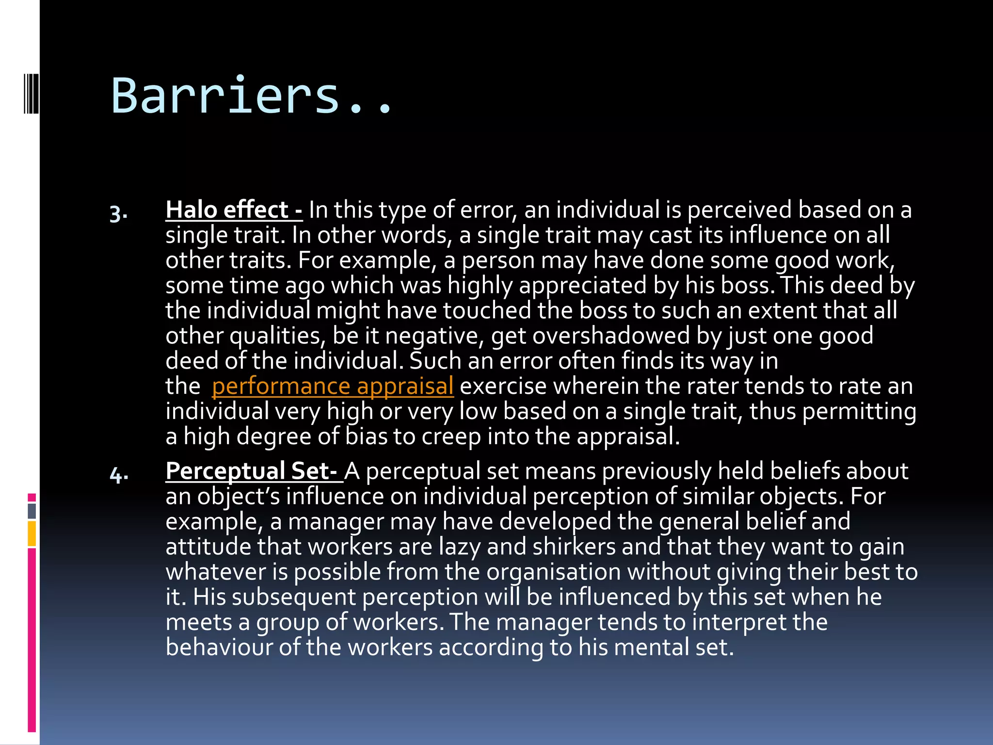 Barriers..
3. Halo effect - In this type of error, an individual is perceived based on a
single trait. In other words, a single trait may cast its influence on all
other traits. For example, a person may have done some good work,
some time ago which was highly appreciated by his boss.This deed by
the individual might have touched the boss to such an extent that all
other qualities, be it negative, get overshadowed by just one good
deed of the individual. Such an error often finds its way in
the performance appraisal exercise wherein the rater tends to rate an
individual very high or very low based on a single trait, thus permitting
a high degree of bias to creep into the appraisal.
4. Perceptual Set- A perceptual set means previously held beliefs about
an object’s influence on individual perception of similar objects. For
example, a manager may have developed the general belief and
attitude that workers are lazy and shirkers and that they want to gain
whatever is possible from the organisation without giving their best to
it. His subsequent perception will be influenced by this set when he
meets a group of workers.The manager tends to interpret the
behaviour of the workers according to his mental set.
 