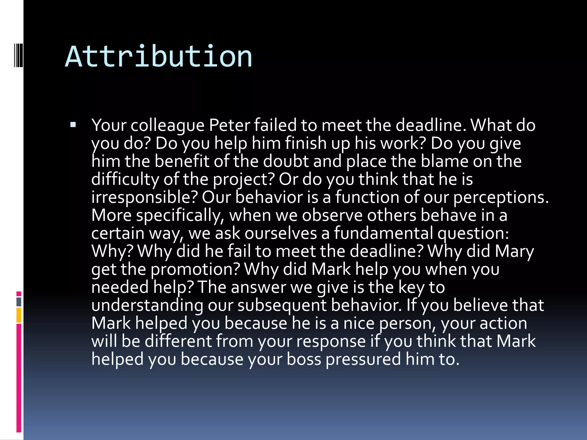 Attribution
 Your colleague Peter failed to meet the deadline.What do
you do? Do you help him finish up his work? Do you give
him the benefit of the doubt and place the blame on the
difficulty of the project? Or do you think that he is
irresponsible? Our behavior is a function of our perceptions.
More specifically, when we observe others behave in a
certain way, we ask ourselves a fundamental question:
Why?Why did he fail to meet the deadline?Why did Mary
get the promotion?Why did Mark help you when you
needed help?The answer we give is the key to
understanding our subsequent behavior. If you believe that
Mark helped you because he is a nice person, your action
will be different from your response if you think that Mark
helped you because your boss pressured him to.
 